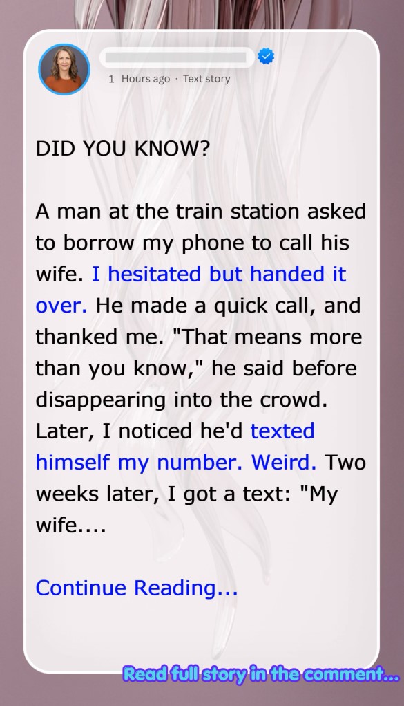 A man at the train station asked to borrow my phone to call his wife. I hesitated but handed it over. He made a quick call, and thanked me. “That means more than you know,” he said before disappearing into the crowd. Later, I noticed he’d texted himself my number. Weird. Two weeks later, I got a text: “My wife….